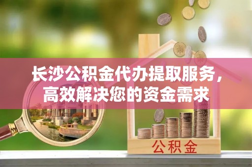 玛曲长沙公积金代办提取服务，高效解决您的资金需求