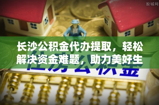 玛曲长沙公积金代办提取，轻松解决资金难题，助力美好生活