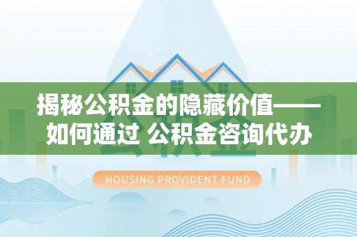 玛曲揭秘公积金的隐藏价值——如何通过 公积金咨询代办提取 优化财富管理
