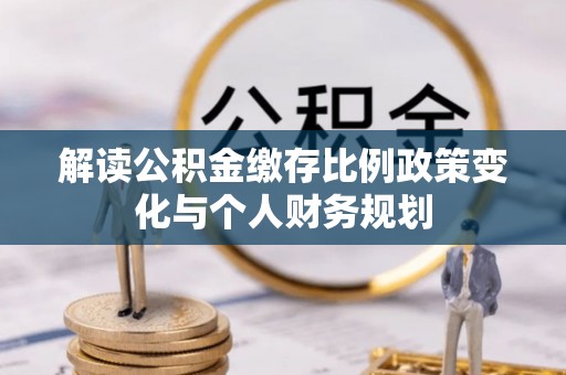 玛曲解读公积金缴存比例政策变化与个人财务规划