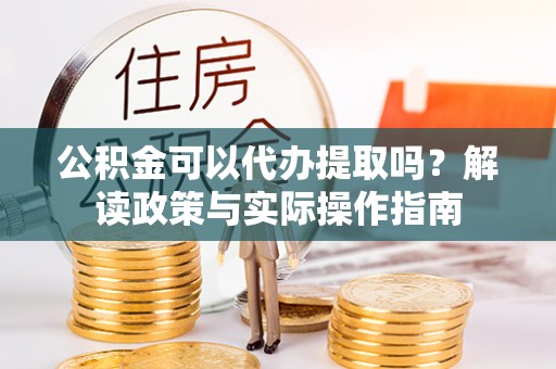 玛曲公积金可以代办提取吗？解读政策与实际操作指南