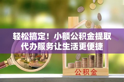 玛曲轻松搞定！小额公积金提取代办服务让生活更便捷