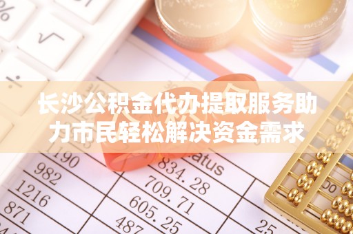 玛曲长沙公积金代办提取服务助力市民轻松解决资金需求