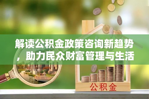 玛曲解读公积金政策咨询新趋势，助力民众财富管理与生活规划