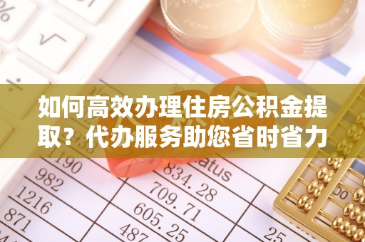 玛曲如何高效办理住房公积金提取？代办服务助您省时省力