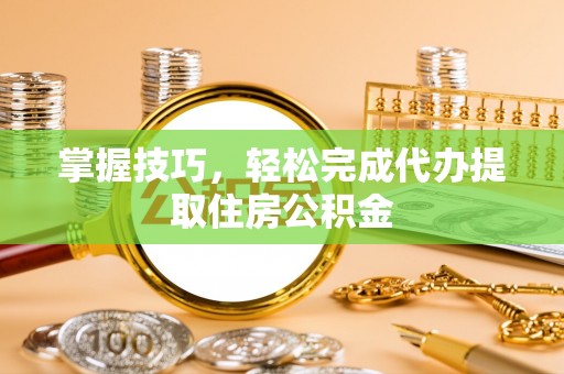 玛曲掌握技巧，轻松完成代办提取住房公积金