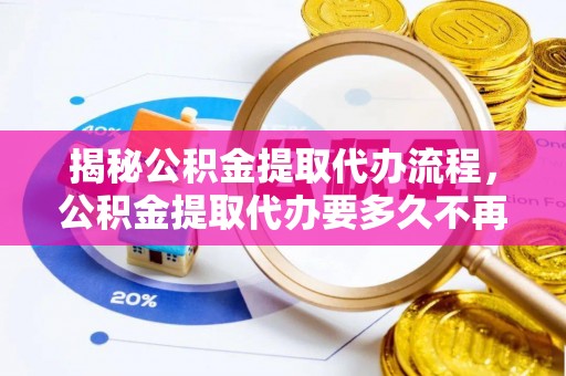 玛曲揭秘公积金提取代办流程，公积金提取代办要多久不再迷茫