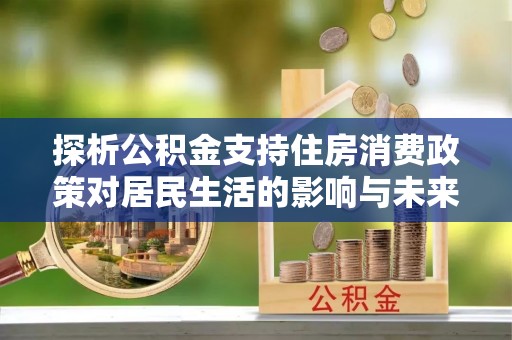 玛曲探析公积金支持住房消费政策对居民生活的影响与未来展望