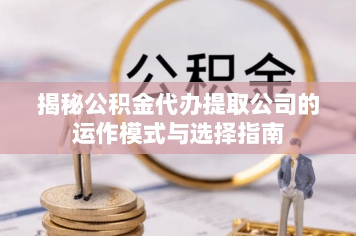 玛曲揭秘公积金代办提取公司的运作模式与选择指南