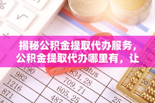玛曲揭秘公积金提取代办服务，公积金提取代办哪里有，让你省时省心的解决方案