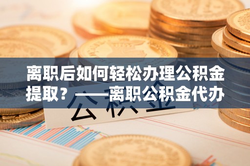 玛曲离职后如何轻松办理公积金提取？——离职公积金代办提取服务详解