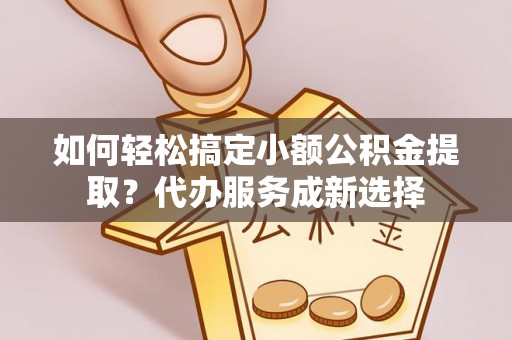 玛曲如何轻松搞定小额公积金提取？代办服务成新选择