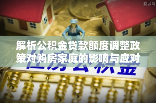 玛曲解析公积金贷款额度调整政策对购房家庭的影响与应对策略