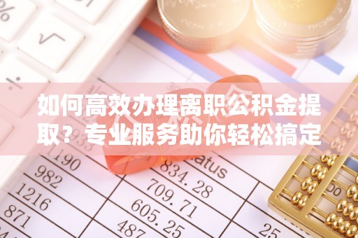 玛曲如何高效办理离职公积金提取？专业服务助你轻松搞定