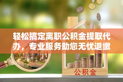 玛曲轻松搞定离职公积金提取代办，专业服务助您无忧退缴