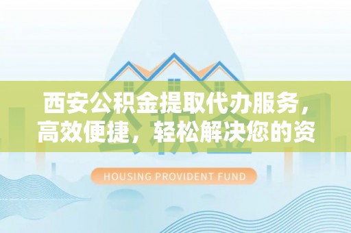 玛曲西安公积金提取代办服务，高效便捷，轻松解决您的资金需求