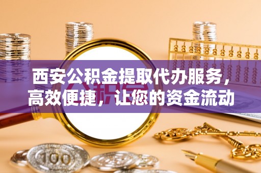 玛曲西安公积金提取代办服务，高效便捷，让您的资金流动更灵活