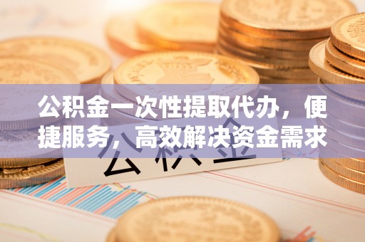 玛曲公积金一次性提取代办，便捷服务，高效解决资金需求