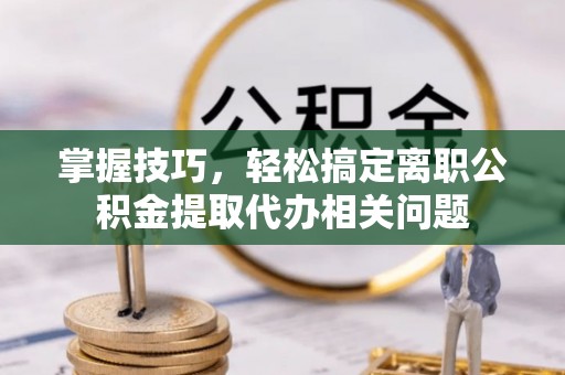 玛曲掌握技巧，轻松搞定离职公积金提取代办相关问题