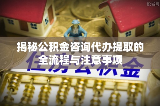 玛曲揭秘公积金咨询代办提取的全流程与注意事项