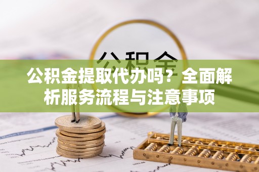 玛曲公积金提取代办吗？全面解析服务流程与注意事项