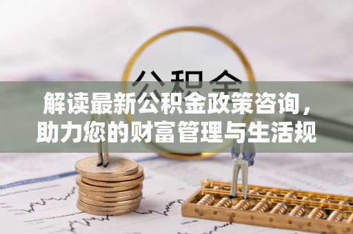玛曲解读最新公积金政策咨询，助力您的财富管理与生活规划