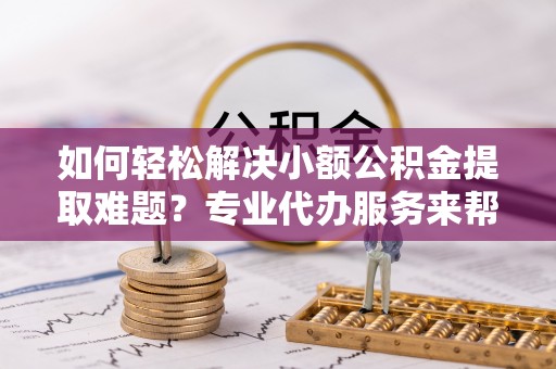 玛曲如何轻松解决小额公积金提取难题？专业代办服务来帮忙