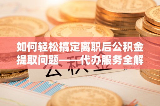 玛曲如何轻松搞定离职后公积金提取问题——代办服务全解析