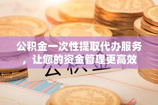 玛曲公积金一次性提取代办服务，让您的资金管理更高效