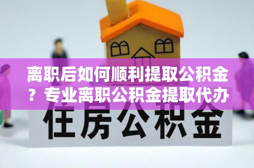 玛曲离职后如何顺利提取公积金？专业离职公积金提取代办服务指南