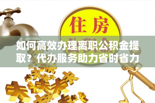 玛曲如何高效办理离职公积金提取？代办服务助力省时省力
