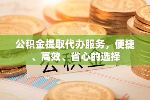 玛曲公积金提取代办服务，便捷、高效、省心的选择