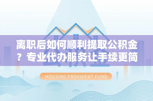 玛曲离职后如何顺利提取公积金？专业代办服务让手续更简单