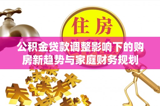 玛曲公积金贷款调整影响下的购房新趋势与家庭财务规划