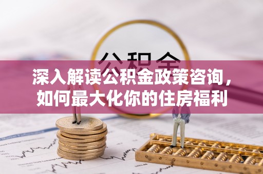 玛曲深入解读公积金政策咨询，如何最大化你的住房福利