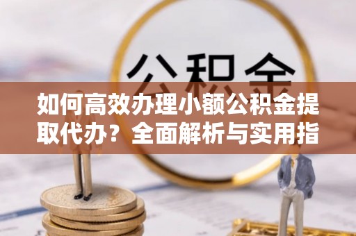 玛曲如何高效办理小额公积金提取代办？全面解析与实用指南