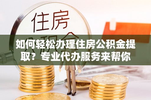 玛曲如何轻松办理住房公积金提取？专业代办服务来帮你