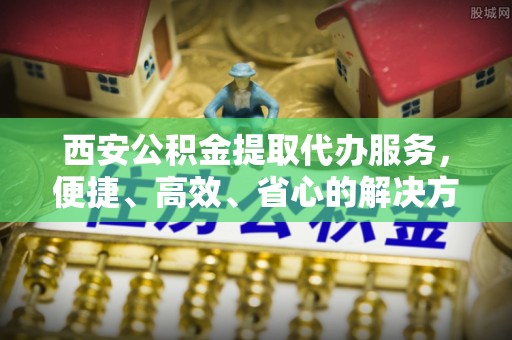 玛曲西安公积金提取代办服务，便捷、高效、省心的解决方案