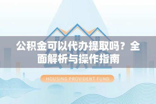 玛曲公积金可以代办提取吗？全面解析与操作指南