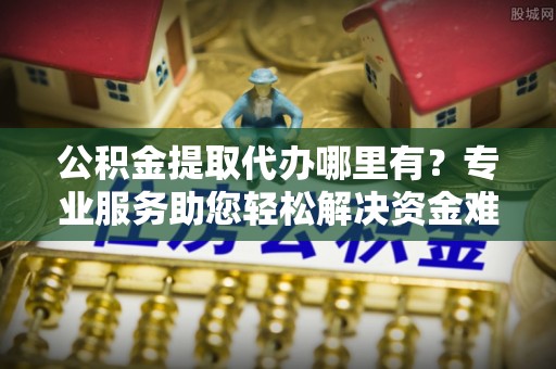 玛曲公积金提取代办哪里有？专业服务助您轻松解决资金难题
