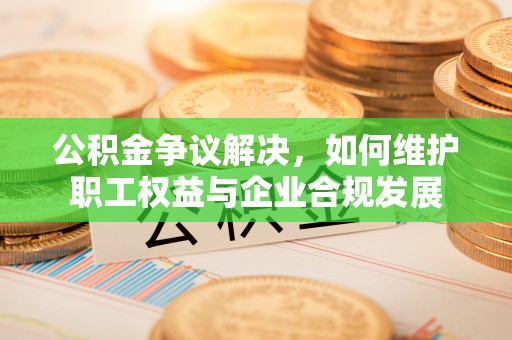 玛曲公积金争议解决，如何维护职工权益与企业合规发展