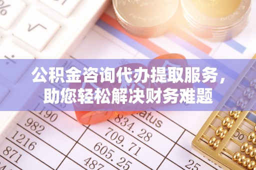玛曲公积金咨询代办提取服务，助您轻松解决财务难题