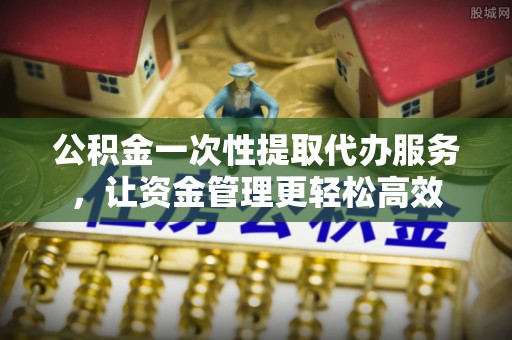 玛曲公积金一次性提取代办服务，让资金管理更轻松高效