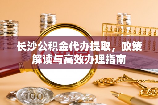 玛曲长沙公积金代办提取，政策解读与高效办理指南