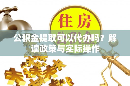 玛曲公积金提取可以代办吗？解读政策与实际操作
