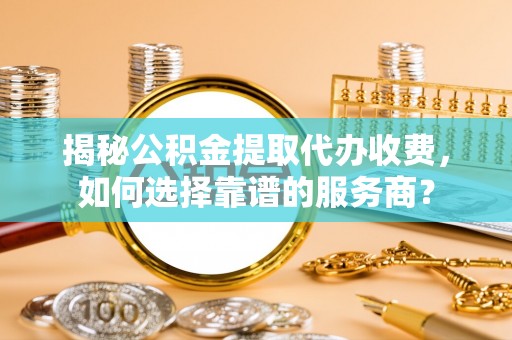 玛曲揭秘公积金提取代办收费，如何选择靠谱的服务商？