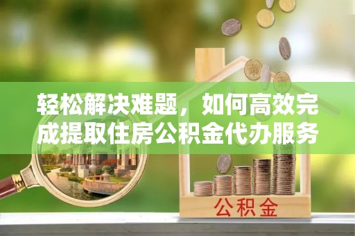 玛曲轻松解决难题，如何高效完成提取住房公积金代办服务