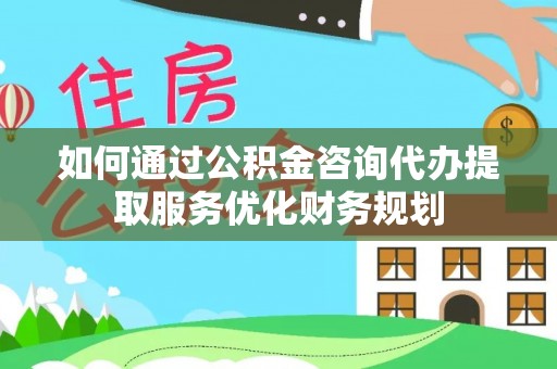 玛曲如何通过公积金咨询代办提取服务优化财务规划