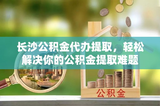 玛曲长沙公积金代办提取，轻松解决你的公积金提取难题