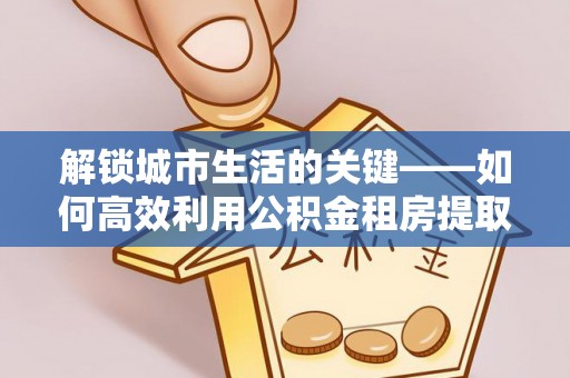 玛曲解锁城市生活的关键——如何高效利用公积金租房提取实现居住自由